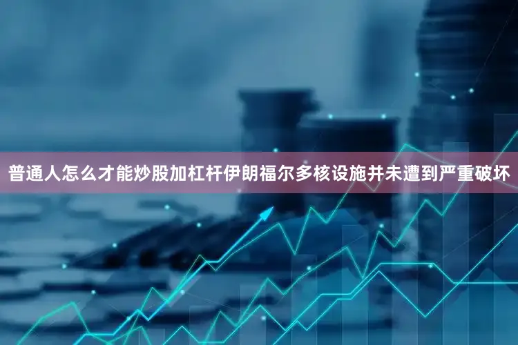 普通人怎么才能炒股加杠杆伊朗福尔多核设施并未遭到严重破坏