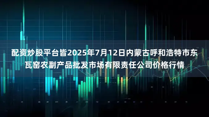 配资炒股平台皆2025年7月12日内蒙古呼和浩特市东瓦窑农副产品批发市场有限责任公司价格行情