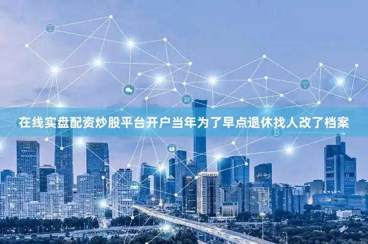 在线实盘配资炒股平台开户当年为了早点退休找人改了档案