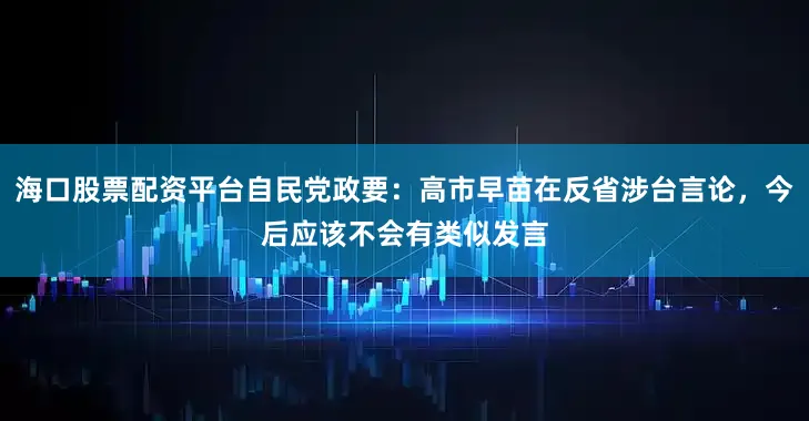 海口股票配资平台自民党政要：高市早苗在反省涉台言论，今后应该不会有类似发言