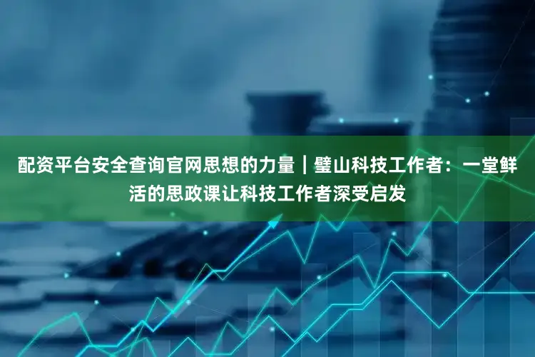 配资平台安全查询官网思想的力量︱璧山科技工作者：一堂鲜活的思政课让科技工作者深受启发