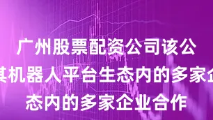 广州股票配资公司该公司正与其机器人平台生态内的多家企业合作