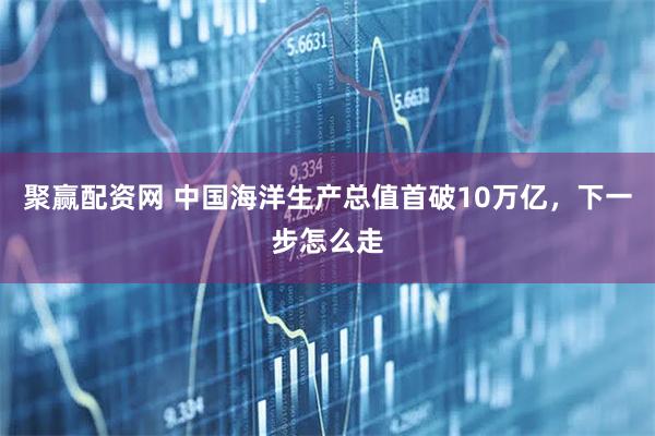 聚赢配资网 中国海洋生产总值首破10万亿，下一步怎么走