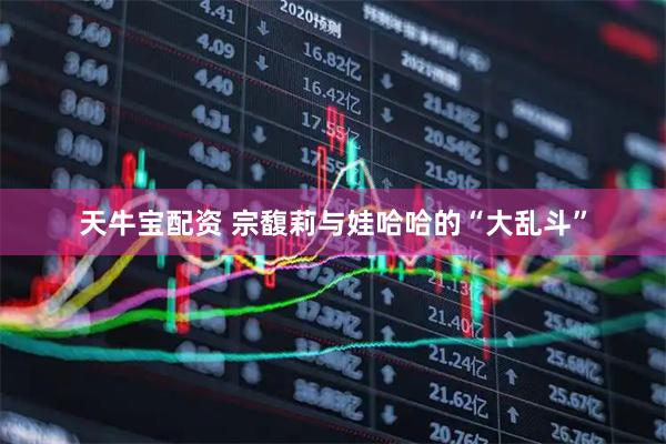 天牛宝配资 宗馥莉与娃哈哈的“大乱斗”