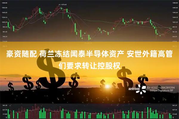 豪资随配 荷兰冻结闻泰半导体资产 安世外籍高管们要求转让控股权