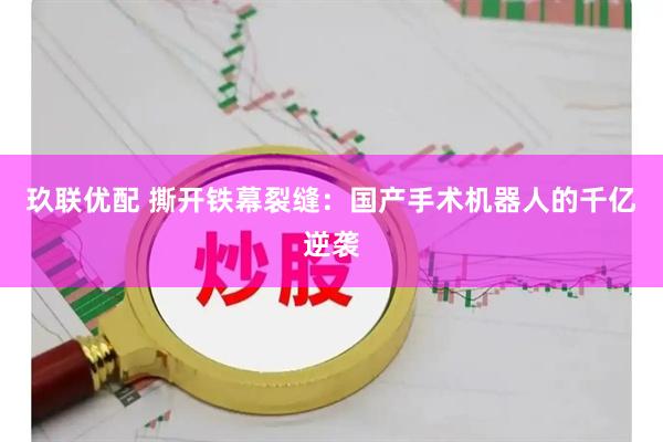 玖联优配 撕开铁幕裂缝：国产手术机器人的千亿逆袭