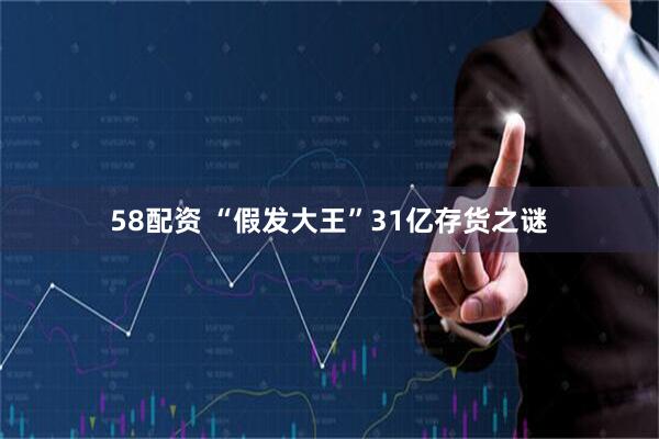 58配资 “假发大王”31亿存货之谜