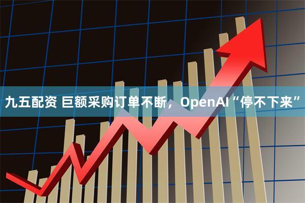 九五配资 巨额采购订单不断，OpenAI“停不下来”
