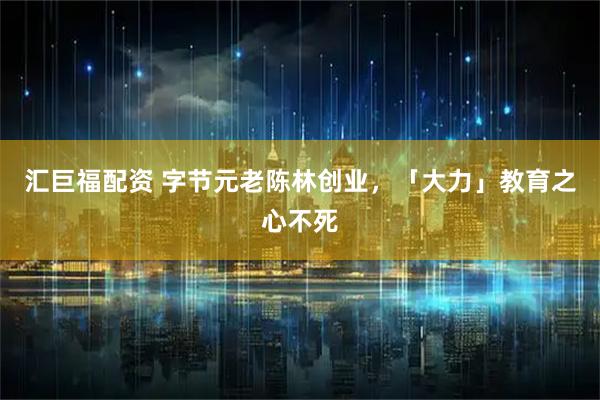 汇巨福配资 字节元老陈林创业，「大力」教育之心不死