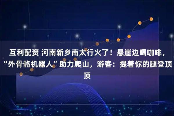 互利配资 河南新乡南太行火了！悬崖边喝咖啡，“外骨骼机器人”助力爬山，游客：提着你的腿登顶