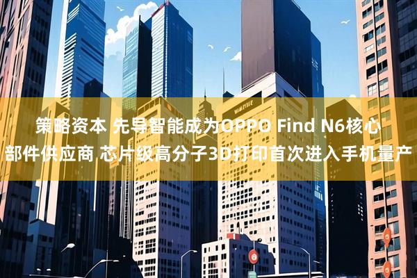 策略资本 先导智能成为OPPO Find N6核心部件供应商 芯片级高分子3D打印首次进入手机量产