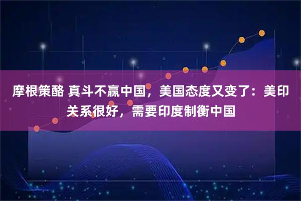 摩根策酪 真斗不赢中国，美国态度又变了：美印关系很好，需要印度制衡中国