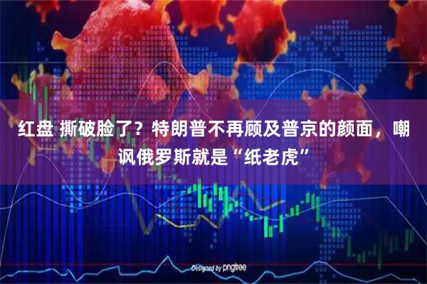 红盘 撕破脸了？特朗普不再顾及普京的颜面，嘲讽俄罗斯就是“纸老虎”