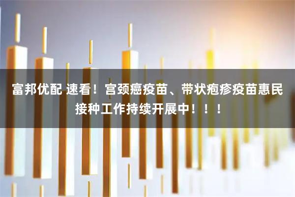 富邦优配 速看！宫颈癌疫苗、带状疱疹疫苗惠民接种工作持续开展中！！！