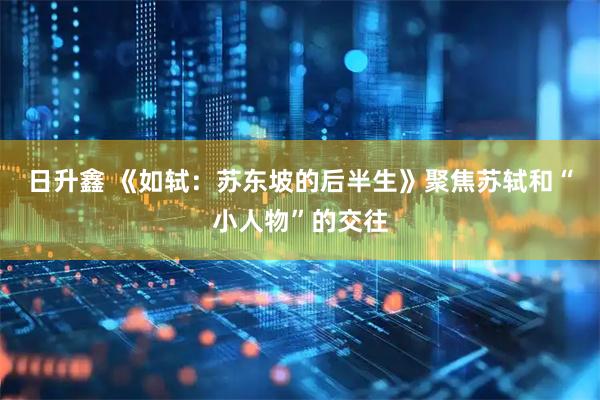日升鑫 《如轼：苏东坡的后半生》聚焦苏轼和“小人物”的交往