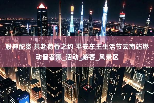 股神配资 共赴荷香之约 平安车主生活节云南站燃动普者黑_活动_游客_风景区