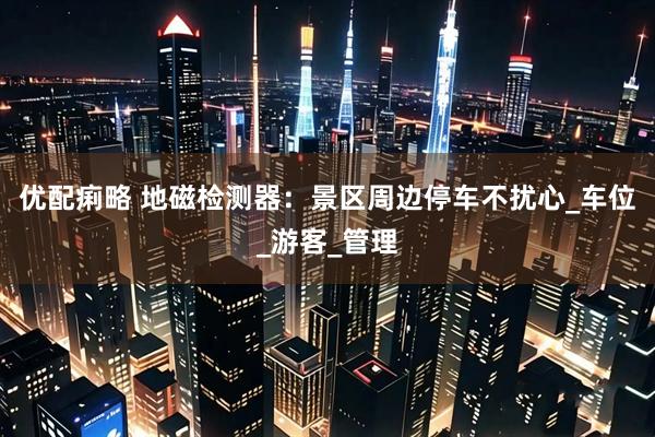 优配痢略 地磁检测器：景区周边停车不扰心_车位_游客_管理