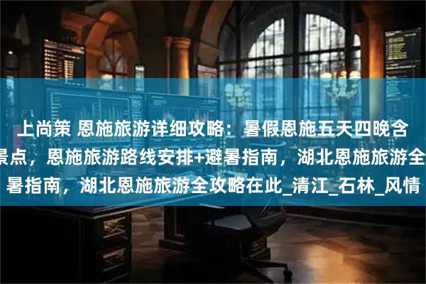 上尚策 恩施旅游详细攻略：暑假恩施五天四晚含恩施旅游必去的五大景点，恩施旅游路线安排+避暑指南，湖北恩施旅游全攻略在此_清江_石林_风情