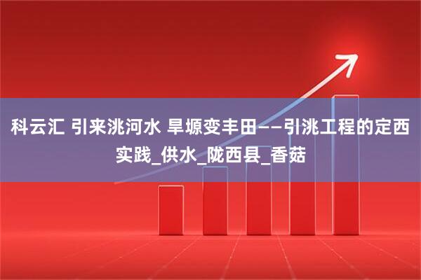 科云汇 引来洮河水 旱塬变丰田——引洮工程的定西实践_供水_陇西县_香菇