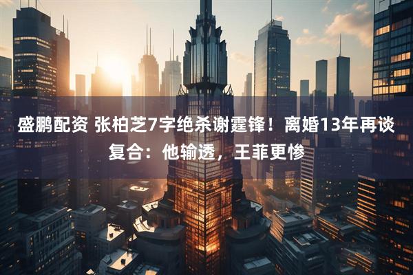 盛鹏配资 张柏芝7字绝杀谢霆锋！离婚13年再谈复合：他输透，王菲更惨