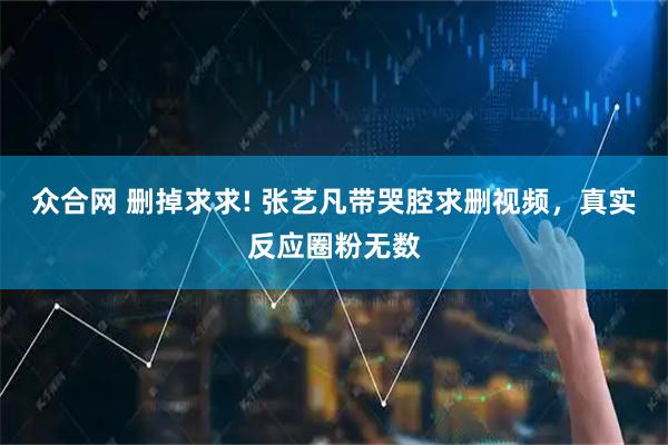 众合网 删掉求求! 张艺凡带哭腔求删视频，真实反应圈粉无数