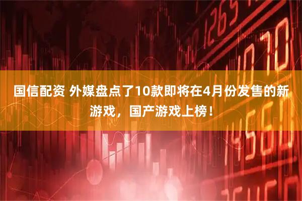 国信配资 外媒盘点了10款即将在4月份发售的新游戏，国产游戏上榜！