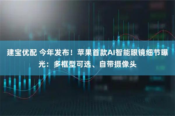 建宝优配 今年发布！苹果首款AI智能眼镜细节曝光：多框型可选、自带摄像头