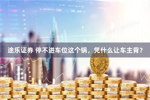 途乐证券 停不进车位这个锅，凭什么让车主背？