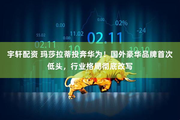 宇轩配资 玛莎拉蒂投奔华为！国外豪华品牌首次低头，行业格局彻底改写