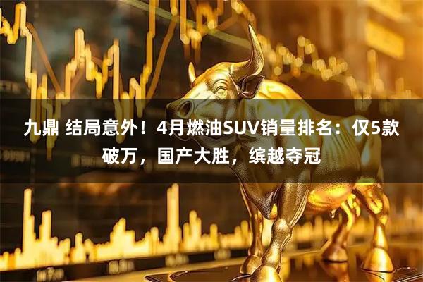 九鼎 结局意外！4月燃油SUV销量排名：仅5款破万，国产大胜，缤越夺冠