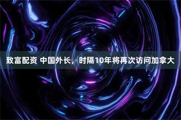 致富配资 中国外长，时隔10年将再次访问加拿大