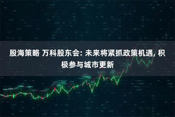 股海策略 万科股东会: 未来将紧抓政策机遇, 积极参与城市更新