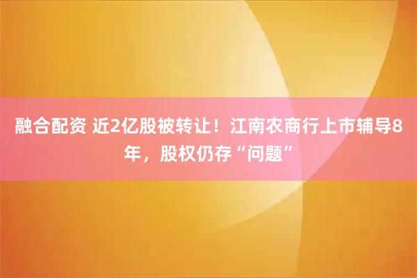 融合配资 近2亿股被转让!江南农商行上市辅导8年,股权仍存“问题”