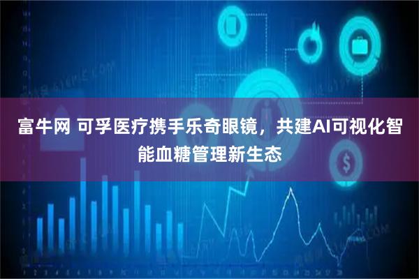 富牛网 可孚医疗携手乐奇眼镜,共建AI可视化智能血糖管理新生态