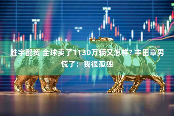 胜宇配资 全球卖了1130万辆又怎样? 丰田章男慌了：我很孤独