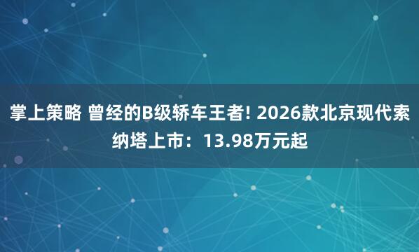 掌上策略 曾经的B级轿车王者! 2026款北京现代索纳塔上市：13.98万元起