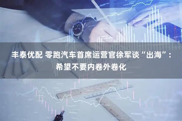 丰泰优配 零跑汽车首席运营官徐军谈“出海”：希望不要内卷外卷化