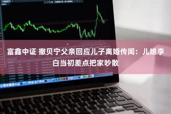 富鑫中证 撒贝宁父亲回应儿子离婚传闻：儿媳李白当初差点把家吵散