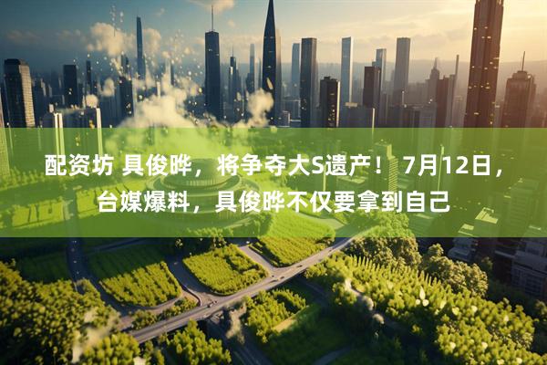 配资坊 具俊晔，将争夺大S遗产！ 7月12日，台媒爆料，具俊晔不仅要拿到自己