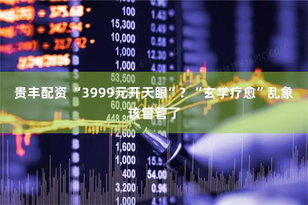 贵丰配资 “3999元开天眼”？“玄学疗愈”乱象该管管了